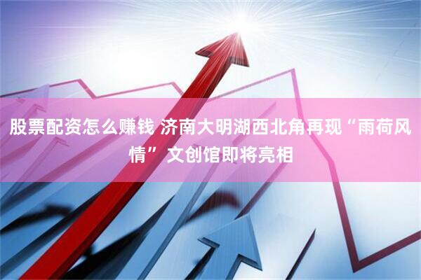 股票配资怎么赚钱 济南大明湖西北角再现“雨荷风情” 文创馆即将亮相
