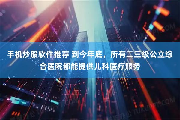 手机炒股软件推荐 到今年底，所有二三级公立综合医院都能提供儿科医疗服务