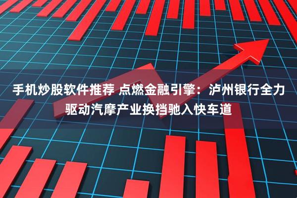 手机炒股软件推荐 点燃金融引擎：泸州银行全力驱动汽摩产业换挡驰入快车道