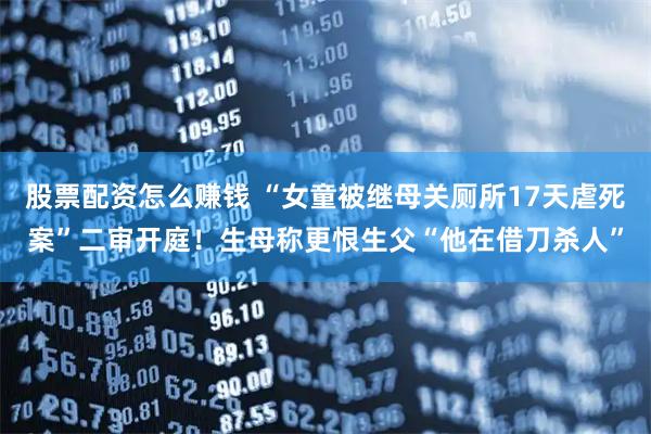 股票配资怎么赚钱 “女童被继母关厕所17天虐死案”二审开庭！生母称更恨生父“他在借刀杀人”