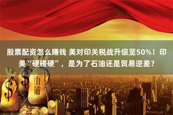 股票配资怎么赚钱 美对印关税战升级至50%！印美“硬碰硬”，是为了石油还是贸易逆差？