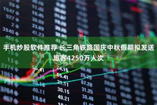 手机炒股软件推荐 长三角铁路国庆中秋假期拟发送旅客4250万人次