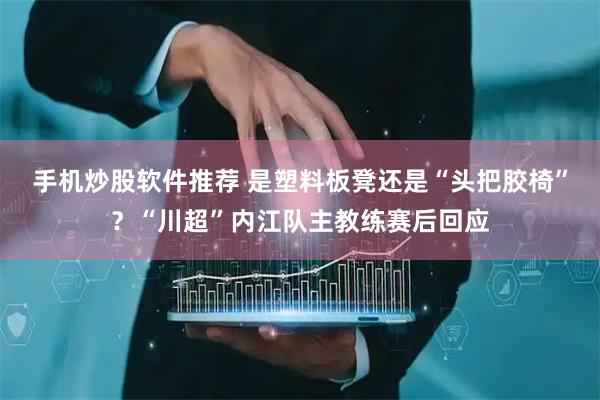 手机炒股软件推荐 是塑料板凳还是“头把胶椅”？“川超”内江队主教练赛后回应