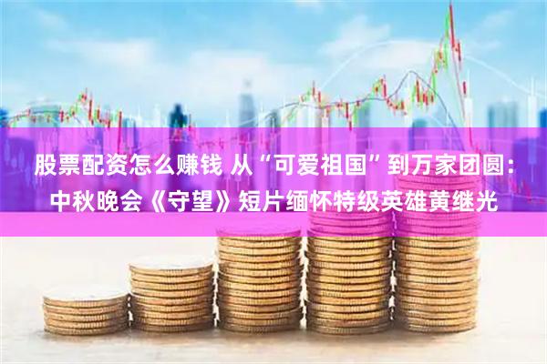 股票配资怎么赚钱 从“可爱祖国”到万家团圆：中秋晚会《守望》短片缅怀特级英雄黄继光