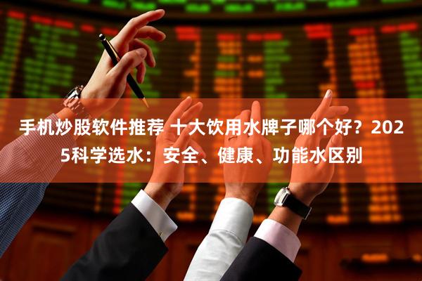 手机炒股软件推荐 十大饮用水牌子哪个好？2025科学选水：安全、健康、功能水区别