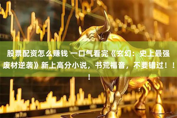 股票配资怎么赚钱 一口气看完《玄幻：史上最强废材逆袭》新上高分小说，书荒福音，不要错过！！