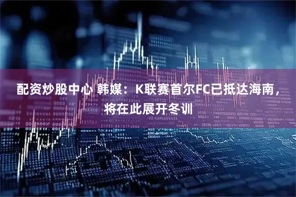 配资炒股中心 韩媒：K联赛首尔FC已抵达海南，将在此展开冬训