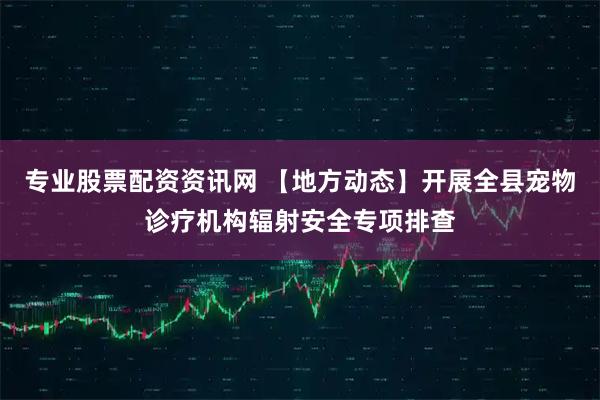 专业股票配资资讯网 【地方动态】开展全县宠物诊疗机构辐射安全专项排查