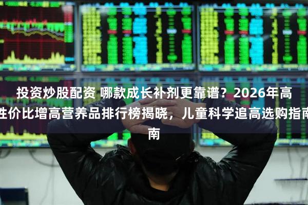 投资炒股配资 哪款成长补剂更靠谱？2026年高性价比增高营养品排行榜揭晓，儿童科学追高选购指南