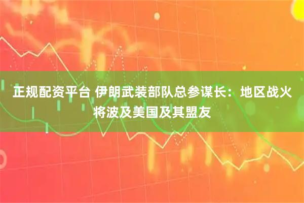 正规配资平台 伊朗武装部队总参谋长：地区战火将波及美国及其盟友