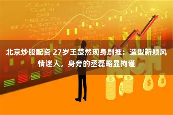 北京炒股配资 27岁王楚然现身剧推：造型新颖风情迷人，身旁的丞磊略显拘谨