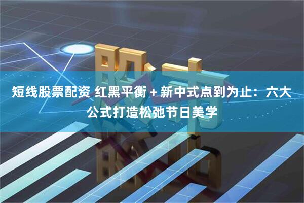 短线股票配资 红黑平衡＋新中式点到为止：六大公式打造松弛节日美学