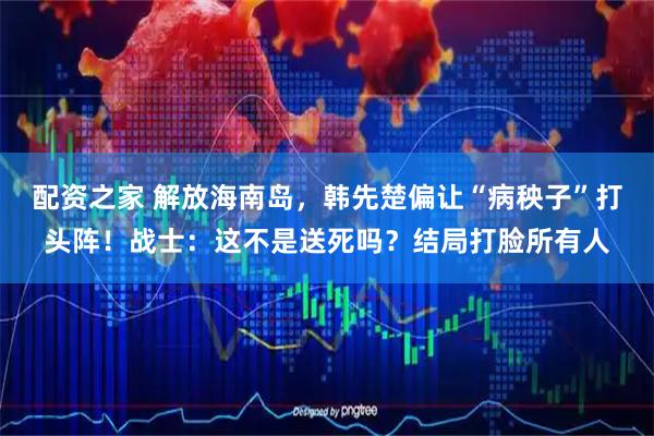 配资之家 解放海南岛,韩先楚偏让“病秧子”打头阵!战士:这不是送死吗?结局打脸所有人