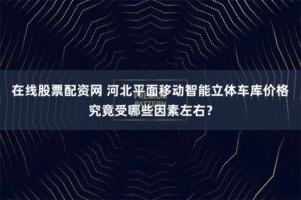 在线股票配资网 河北平面移动智能立体车库价格究竟受哪些因素左右？