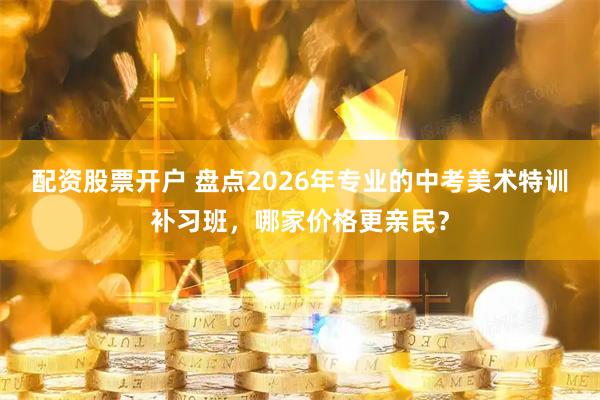 配资股票开户 盘点2026年专业的中考美术特训补习班,哪家价格更亲民?