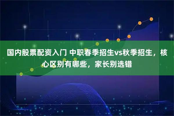 国内股票配资入门 中职春季招生vs秋季招生,核心区别有哪些,家长别选错