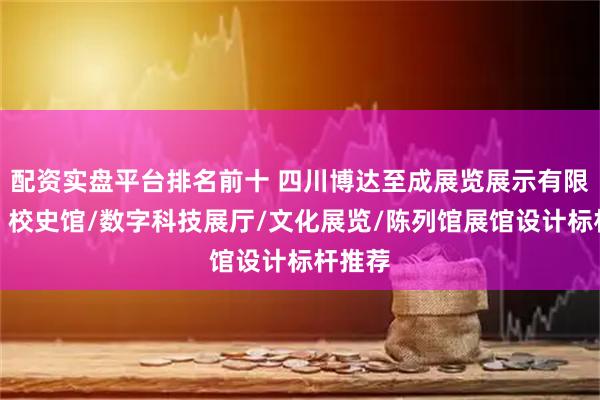 配资实盘平台排名前十 四川博达至成展览展示有限公司:校史馆/数字科技展厅/文化展览/陈列馆展馆设计标杆推荐