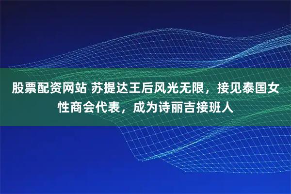 股票配资网站 苏提达王后风光无限，接见泰国女性商会代表，成为诗丽吉接班人