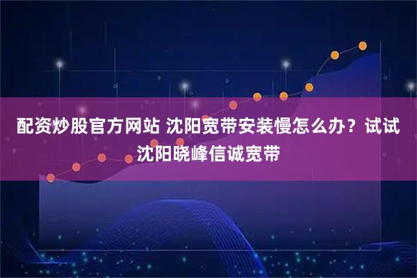 配资炒股官方网站 沈阳宽带安装慢怎么办？试试沈阳晓峰信诚宽带