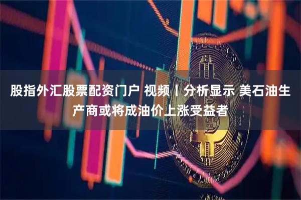 股指外汇股票配资门户 视频丨分析显示 美石油生产商或将成油价上涨受益者
