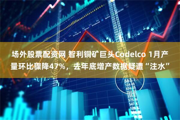 场外股票配资网 智利铜矿巨头Codelco 1月产量环比骤降47%，去年底增产数据疑遭“注水”