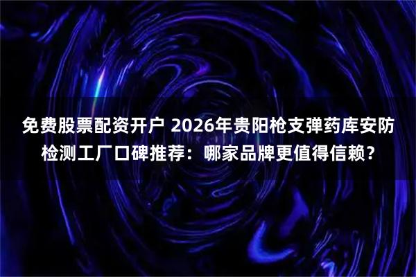 免费股票配资开户 2026年贵阳枪支弹药库安防检测工厂口碑推荐：哪家品牌更值得信赖？
