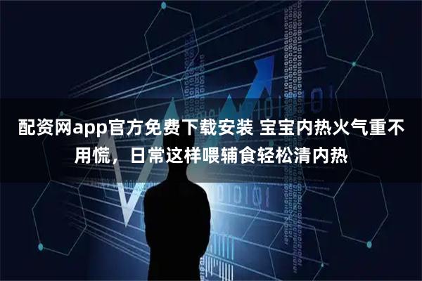 配资网app官方免费下载安装 宝宝内热火气重不用慌，日常这样喂辅食轻松清内热