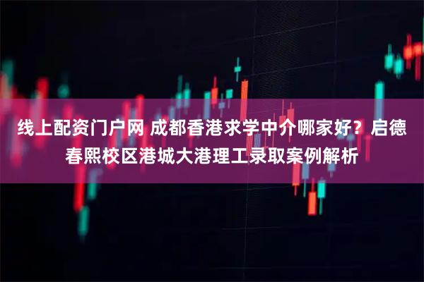 线上配资门户网 成都香港求学中介哪家好？启德春熙校区港城大港理工录取案例解析