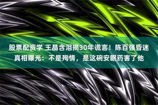 股票配资学 王晶含泪揭30年谎言！陈百强昏迷真相曝光：不是殉情，是这碗安眠药害了他