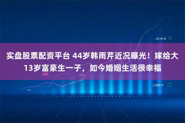 实盘股票配资平台 44岁韩雨芹近况曝光！嫁给大13岁富豪生一子，如今婚姻生活很幸福
