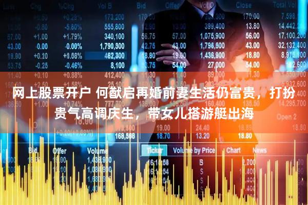 网上股票开户 何猷启再婚前妻生活仍富贵,打扮贵气高调庆生,带女儿搭游艇出海