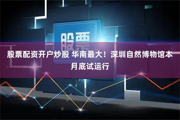 股票配资开户炒股 华南最大！深圳自然博物馆本月底试运行