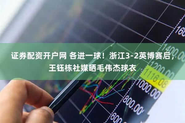 证券配资开户网 各进一球！浙江3-2英博赛后，王钰栋社媒晒毛伟杰球衣